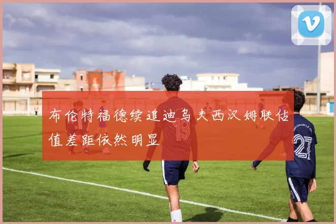 布伦特福德续追迪乌夫西汉姆联估值差距依然明显