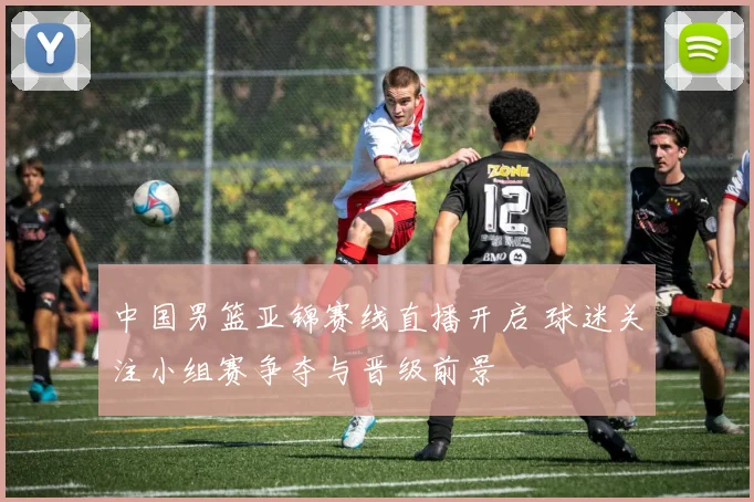 中国男篮亚锦赛线直播开启 球迷关注小组赛争夺与晋级前景