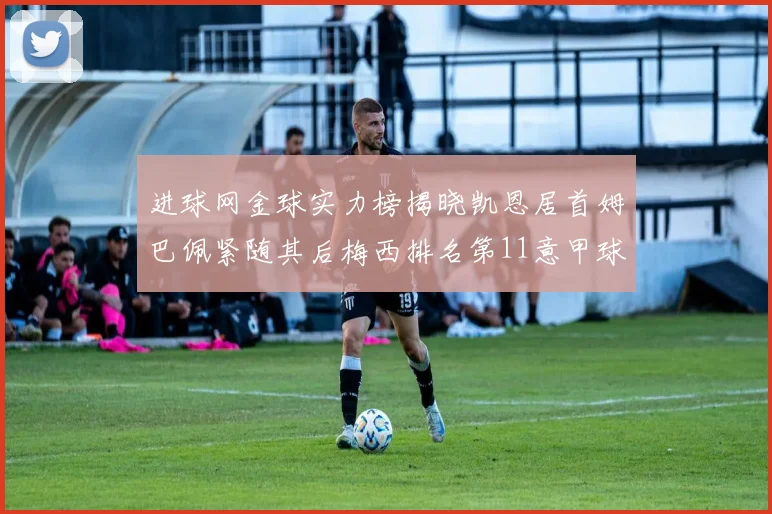 进球网金球实力榜揭晓凯恩居首姆巴佩紧随其后梅西排名第11意甲球员无缘前15