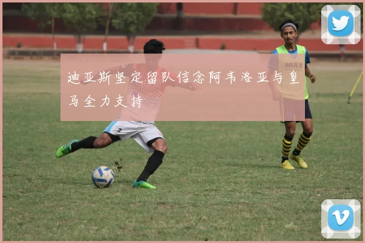 迪亚斯坚定留队信念阿韦洛亚与皇马全力支持