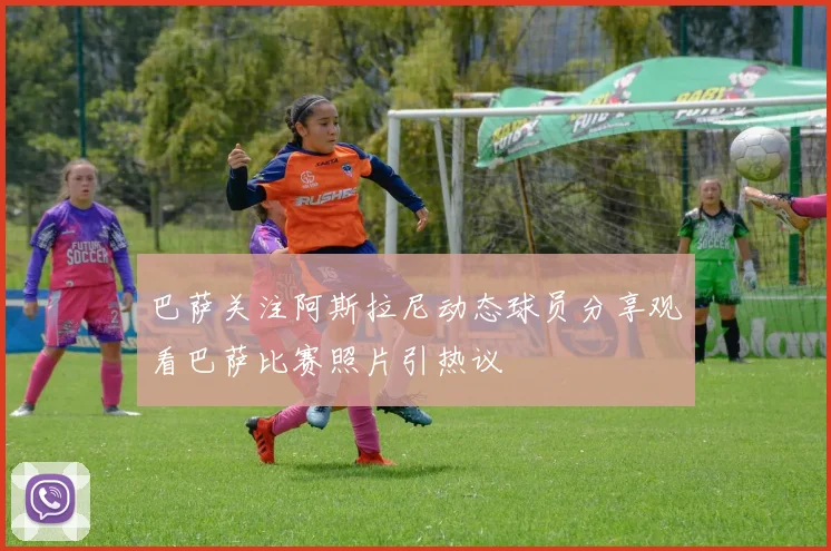巴萨关注阿斯拉尼动态球员分享观看巴萨比赛照片引热议