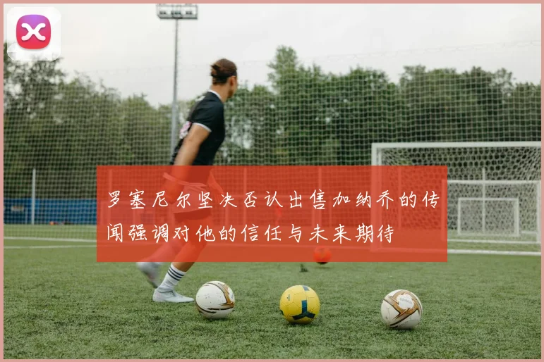 罗塞尼尔坚决否认出售加纳乔的传闻强调对他的信任与未来期待