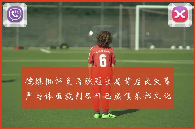 德媒批评皇马欧冠出局背后丧失尊严与体面裁判恐吓已成俱乐部文化