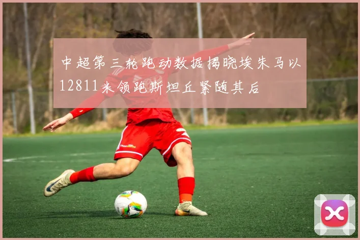 中超第三轮跑动数据揭晓埃朱马以12811米领跑斯坦丘紧随其后