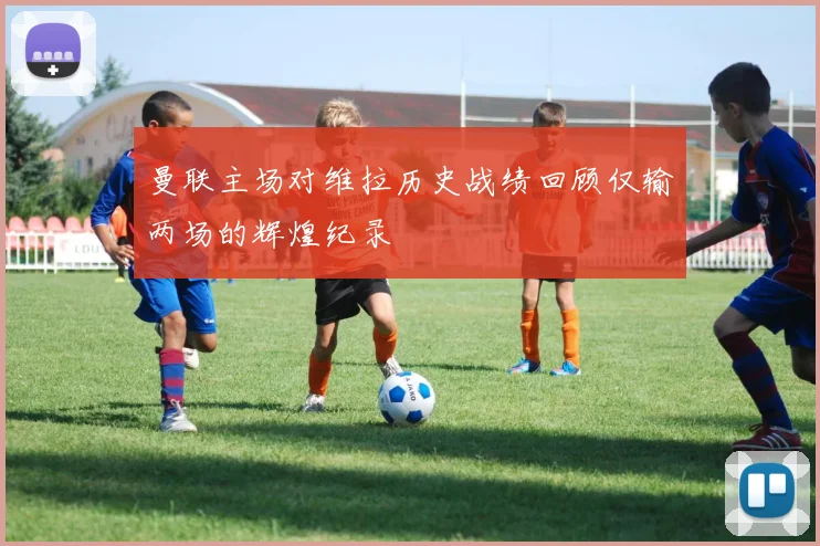 曼联主场对维拉历史战绩回顾仅输两场的辉煌纪录