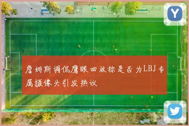 詹姆斯调侃鹰眼回放称是否为LBJ专属摄像头引发热议