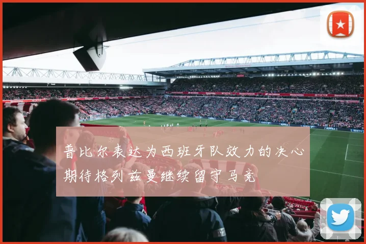 普比尔表达为西班牙队效力的决心期待格列兹曼继续留守马竞