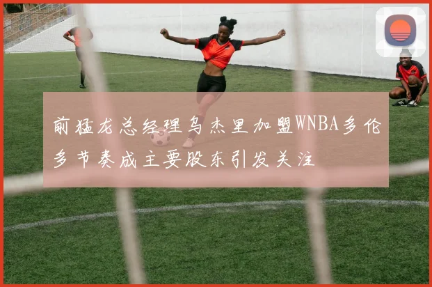 前猛龙总经理乌杰里加盟WNBA多伦多节奏成主要股东引发关注