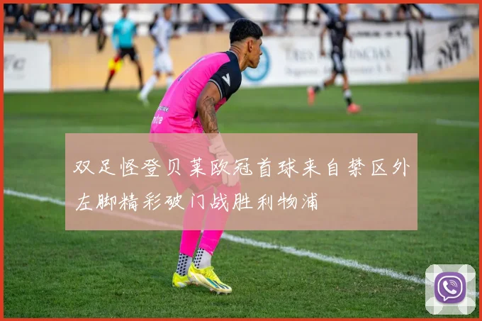 双足怪登贝莱欧冠首球来自禁区外左脚精彩破门战胜利物浦