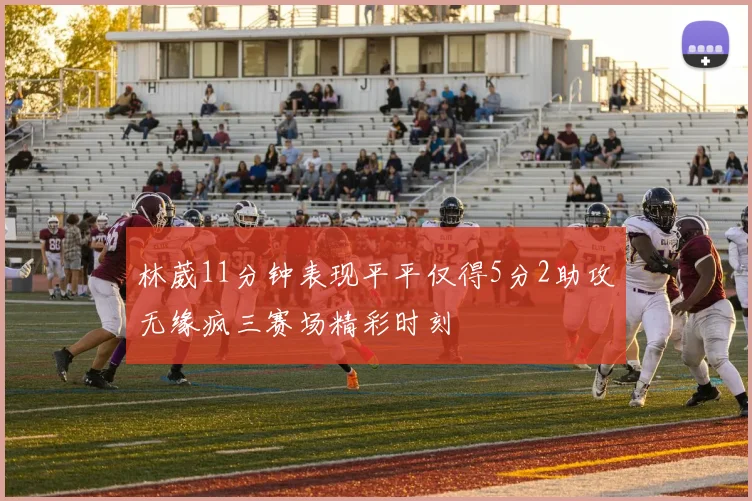林葳11分钟表现平平仅得5分2助攻无缘疯三赛场精彩时刻