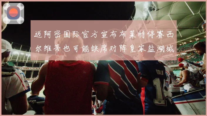 迈阿密国际官方宣布布莱特停赛西尔维蒂也可能缺席对阵皇家盐湖城的比赛