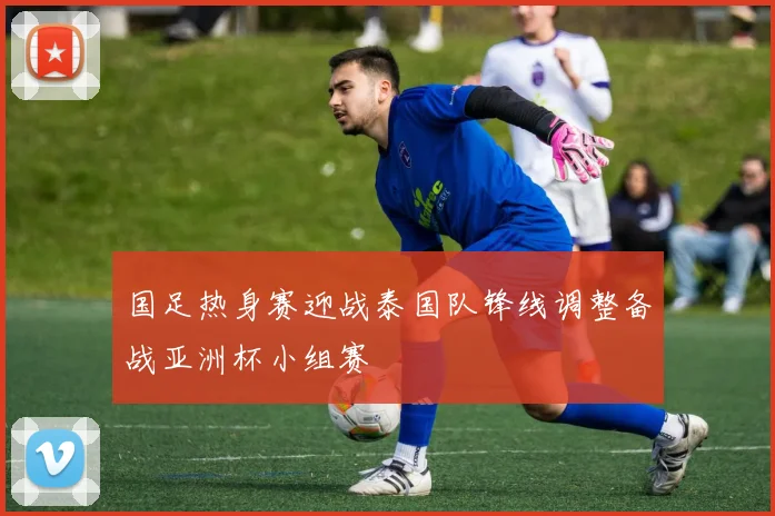 国足热身赛迎战泰国队锋线调整备战亚洲杯小组赛