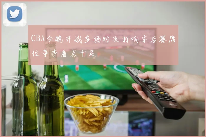 CBA今晚开战多场对决打响季后赛席位争夺看点十足