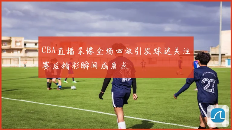 CBA直播录像全场回放引发球迷关注赛后精彩瞬间成看点