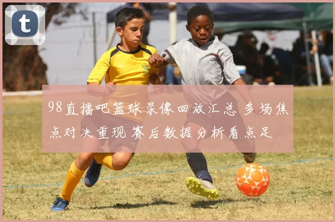 98直播吧篮球录像回放汇总 多场焦点对决重现 赛后数据分析看点足